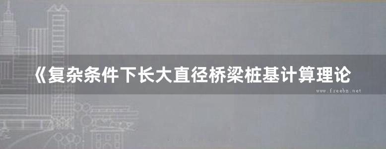 《复杂条件下长大直径桥梁桩基计算理论与试验研究 》王星华 汪优 王建 2018 